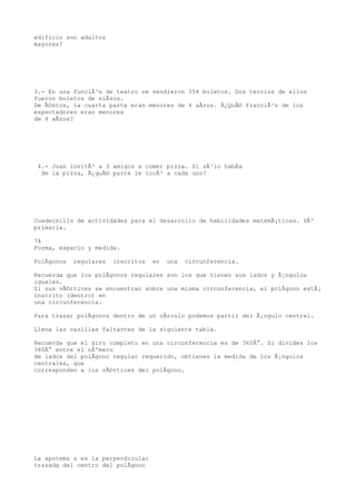 edificio son adultos
mayores?




3.- En una funciÃ³n de teatro se vendieron 354 boletos. Dos tercios de ellos
fueron boletos de niÃ±os.
De Ã©stos, la cuarta parte eran menores de 4 aÃ±os. Â¿QuÃ© fracciÃ³n de los
espectadores eran menores
de 4 aÃ±os?




 4.- Juan invitÃ³ a 3 amigos a comer pizza. Si sÃ³lo habÃa
  de la pizza, Â¿quÃ© parte le tocÃ³ a cada uno?




Cuadernillo de actividades para el desarrollo de habilidades matemÃ¡ticas. 6Âº
primaria.

74
Forma, espacio y medida.

PolÃgonos   regulares   inscritos   en   una   circunferencia.

Recuerda que los polÃgonos regulares son los que tienen sus lados y Ã¡ngulos
iguales.
Si sus vÃ©rtices se encuentran sobre una misma circunferencia, el polÃgono estÃ¡
inscrito (dentro) en
una circunferencia.

Para trazar polÃgonos dentro de un cÃrculo podemos partir del Ã¡ngulo central.

Llena las casillas faltantes de la siguiente tabla.

Recuerda que el giro completo en una circunferencia es de 360Â°. Si divides los
360Â° entre el nÃºmero
de lados del polÃgono regular requerido, obtienes la medida de los Ã¡ngulos
centrales, que
corresponden a los vÃ©rtices del polÃgono.




La apotema a es la perpendicular
trazada del centro del polÃgono
 