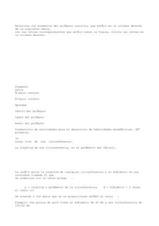 Relaciona los elementos del polÃgono inscrito, que estÃ¡n es la columna derecha
de la siguiente tabla,
con las letras correspondientes que estÃ¡n sobre la figura. Coloca las letras en
la columna derecha.




Elemento
Letra
Ãngulo central

Ãngulo interno

Apotema

Centro del polÃgono

Lados del polÃgono

Radio del polÃgono

Cuadernillo de actividades para el desarrollo de habilidades matemÃ¡ticas. 6Âº
primaria.

76
Longi itud   de   una   circunferencia.

La longitud de una circunferencia, es el perÃmetro del cÃrculo.




La razÃ³n entre la longitud de cualquier circunferencia y su diÃ¡metro es una
constante llamada Pi que
se simboliza con la letra griega   .


      L = longitud o perÃmetro de la circunferencia    d = DiÃ¡metro = 2 veces
el radio (r)

De acuerdo a los datos que se te proporcionan obtÃ©n el valor     .

Ejemplo: Una pelota de golf tiene un diÃ¡metro de 43 mm y una circunferencia de
135.02 mm
 