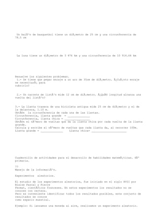 Un balÃ³n de basquetbol tiene un diÃ¡metro de 25 cm y una circunferencia de
78.5 cm




 La luna tiene un diÃ¡metro de 3 476 km y una circunferencia de 10 914.64 km




Resuelve los siguientes problemas.
 1.- Se tiene que pegar encaje a un aro de 35cm de diÃ¡metro. Â¿CuÃ¡nto encaje
se necesitarÃ¡ para
cubrirlo?


 2.- Un carrete de listÃ³n mide 12 cm de diÃ¡metro. Â¿QuÃ© longitud alcanza una
vuelta del listÃ³n?


3.- La llanta trasera de una bicicleta antigua mide 25 cm de diÃ¡metro y el de
la delantera, 1.10 m.
ObtÃ©n la circunferencia de cada una de las llantas.
Circunferencia, llanta grande = ______________
Circunferencia, llanta chica = ________________
ObtÃ©n el nÃºmero de vueltas que da la llanta chica por cada vuelta de la llanta
grande.
Calcula y escribe el nÃºmero de vueltas que cada llanta da, al recorrer 100m.
Llanta grande = ______________    Llanta chica= ______________________




Cuadernillo de actividades para el desarrollo de habilidades matemÃ¡ticas. 6Âº
primaria.

77
Manejo de la informaciÃ³n.

Experimentos   aleatorios.

El estudio de los experimentos aleatorios, fue iniciado en el siglo XVII por
Blaise Pascal y Pierre
Fermat, cientÃficos franceses. En estos experimentos los resultados no se
conocen con certeza.
Pero es conveniente identificar todos los resultados posibles, este conjunto de
resultados se conoce
como espacio muestral.

Ejemplo: Si lanzamos una moneda al aire, realizamos un experimento aleatorio.
 