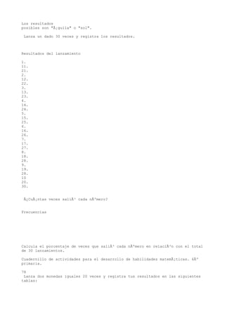 Los resultados
posibles son "Ã¡guila" o "sol".

 Lanza un dado 30 veces y registra los resultados.



Resultados del lanzamiento

1.
11.
21.
2.
12.
22.
3.
13.
23.
4.
14.
24.
5.
15.
25.
6.
16.
26.
7.
17.
27.
8.
18.
28.
9.
19.
28.
10
20.
30.


 Â¿CuÃ¡ntas veces saliÃ³ cada nÃºmero?


Frecuencias




Calcula el porcentaje de veces que saliÃ³ cada nÃºmero en relaciÃ³n con el total
de 30 lanzamientos.

Cuadernillo de actividades para el desarrollo de habilidades matemÃ¡ticas. 6Âº
primaria.

78
 Lanza dos monedas iguales 20 veces y registra tus resultados en las siguientes
tablas:
 