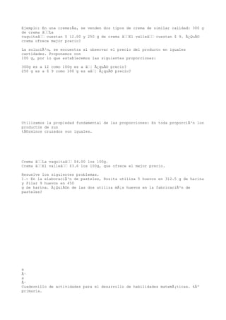 Ejemplo: En una cremerÃa, se venden dos tipos de crema de similar calidad: 300 g
de crema âLa
vaquitaâ cuestan $ 12.00 y 250 g de crema âEl valleâ cuestan $ 9. Â¿QuÃ©
crema ofrece mejor precio?

La soluciÃ³n, se encuentra al observar el precio del producto en iguales
cantidades. Proponemos con
100 g, por lo que establecemos las siguientes proporciones:

300g es a 12 como 100g es a â¦ Â¿quÃ© precio?
250 g es a $ 9 como 100 g es aâ¦ Â¿quÃ© precio?




Utilizamos la propiedad fundamental de las proporciones: En toda proporciÃ³n los
productos de sus
tÃ©rminos cruzados son iguales.




Crema âLa vaquitaâ $4.00 los 100g.
Crema âEl valleâ $3.6 los 100g, que ofrece el mejor precio.

Resuelve los siguientes problemas.
1.- En la elaboraciÃ³n de pasteles, Rosita utiliza 5 huevos en 312.5 g de harina
y Pilar 9 huevos en 450
g de harina. Â¿QuiÃ©n de las dos utiliza mÃ¡s huevos en la fabricaciÃ³n de
pasteles?




x
Ã·
x
Ã·
Cuadernillo de actividades para el desarrollo de habilidades matemÃ¡ticas. 6Âº
primaria.
 