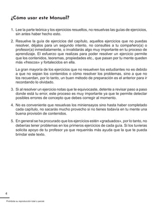 4
Prohibida su reproducción total o parcial.
¿Cómo usar este Manual?
1.	 Lee la parte teórica y los ejercicios resueltos, no resuelvas las guías de ejercicios,
sin antes haber hecho esto.
2.	 Resuelve la guía de ejercicios del capítulo, aquellos ejercicios que no puedas
resolver, déjalos para un segundo intento, no consultes a tu compañero(a) o
profesor(a) inmediatamente, o invalidarás algo muy importante en tu proceso de
aprendizaje. El esfuerzo que realizas para poder resolver un ejercicio permite
que los contenidos, teoremas, propiedades etc., que pasan por tu mente queden
más «frescos» y fortalecidos en ella.
La gran mayoría de los ejercicios que no resuelven los estudiantes no es debido
a que no sepan los contenidos o cómo resolver los problemas, sino a que no
los recuerdan, por lo tanto, un buen método de preparación es el anterior para ir
recordando lo olvidado.
3.	 Si al resolver un ejercicio notas que te equivocaste, detente a revisar paso a paso
donde está tu error, este proceso es muy importante ya que te permite detectar
posibles errores de concepto que debes corregir al momento.
4.	 No es conveniente que resuelvas los miniensayos sino hasta haber completado
cada capítulo, no sacarás mucho provecho si no tienes todavía en tu mente una
buena provisión de contenidos.
5.	 En general se ha procurado que los ejercicios estén «graduados», por lo tanto, no
deberías tener problemas en los primeros ejercicios de cada guía. Si los tuvieras
solicita apoyo de tu profesor ya que requerirás más ayuda que la que te pueda
brindar este texto.
 