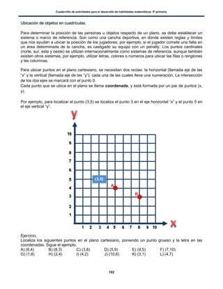 Cuadernillo de actividades para el desarrollo de habilidades matemáticas. 5º primaria.
102
UUbbiiccaacciióónn ddee oobbjjeettooss eenn ccuuaaddrrííccuullaass..
Para determinar la posición de las personas u objetos respecto de un plano, se debe establecer un
sistema o marco de referencia. Son como una cancha deportiva, en donde existen reglas y límites
que nos ayudan a ubicar la posición de los jugadores; por ejemplo, si el jugador comete una falta en
un área determinada de la cancha, es castigado su equipo con un penalty. Los puntos cardinales
(norte, sur, este y oeste) se utilizan internacionalmente como sistemas de referencia, aunque también
existen otros sistemas, por ejemplo, utilizar letras, colores o números para ubicar las filas o renglones
y las columnas.
Para ubicar puntos en el plano cartesiano, se necesitan dos rectas: la horizontal (llamada eje de las
“x” y la vertical (llamada eje de las “y”), cada una de las cuales lleva una numeración. La intersección
de los dos ejes se marcará con el punto 0.
Cada punto que se ubica en el plano se llama coordenada, y está formada por un par de puntos (x,
y).
Por ejemplo, para localizar el punto (3,5) se localiza el punto 3 en el eje horizontal “x” y el punto 5 en
el eje vertical “y”.
Ejercicio.
Localiza los siguientes puntos en el plano cartesiano, poniendo un punto grueso y la letra en las
coordenadas. Sigue el ejemplo.
A) (6,4) B) (8,3) C) (3,8) D) (5,9) E) (9,5) F) (7,10)
G) (1,8) H) (2,4) I) (4,2) J) (10,6) K) (3,1) L) (4,7)
(3,5)
A
B
 
