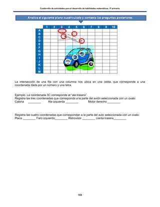 Cuadernillo de actividades para el desarrollo de habilidades matemáticas. 5º primaria.
103
1 2 3 4 5 6 7 8 9 10
A
B
C
D
E
F
G
H
I
J
K
L
M
La intersección de una fila con una columna nos ubica en una celda, que corresponde a una
coordenada dada por un número y una letra.
Ejemplo. La coordenada 3C corresponde al “ala trasera”.
Registra las tres coordenadas que corresponda a la parte del avión seleccionada con un ovalo:
Cabina ________ Ala izquierda ________ Motor derecho ________
Registra las cuatro coordenadas que correspondan a la parte del auto seleccionada con un ovalo:
Placa ________ Faro izquierdo________ Retrovisor ________ Llanta trasera________
 