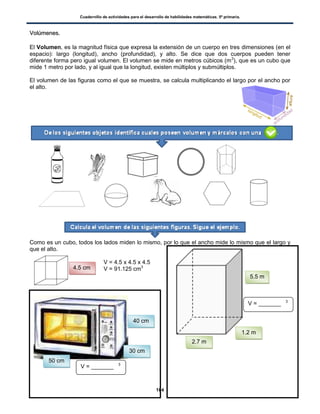 Cuadernillo de actividades para el desarrollo de habilidades matemáticas. 5º primaria.
104
VVoollúúmmeenneess..
El Volumen, es la magnitud física que expresa la extensión de un cuerpo en tres dimensiones (en el
espacio): largo (longitud), ancho (profundidad), y alto. Se dice que dos cuerpos pueden tener
diferente forma pero igual volumen. El volumen se mide en metros cúbicos (m3
), que es un cubo que
mide 1 metro por lado, y al igual que la longitud, existen múltiplos y submúltiplos.
El volumen de las figuras como el que se muestra, se calcula multiplicando el largo por el ancho por
el alto.
Como es un cubo, todos los lados miden lo mismo, por lo que el ancho mide lo mismo que el largo y
que el alto.
V = 4.5 x 4.5 x 4.5
V = 91.125 cm34.5 cm
2.7 m
1.2 m
5.5 m
50 cm
30 cm
40 cm
V = _______ 3
V = _______ 3
 