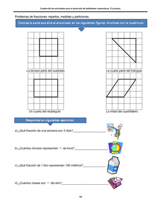 Cuadernillo de actividades para el desarrollo de habilidades matemáticas. 5º primaria.
10
PPrroobblleemmaass ddee ffrraacccciioonneess:: rreeppaarrttooss,, mmeeddiiddaass yy ppaarrttiicciioonneess..
La tercera parte del cuadrado La cuarta parte del triángulo
Un cuarto del rectángulo La mitad del cuadrilátero
a) ¿Qué fracción de una semana son 3 días?____________________.
b) ¿Cuántos minutos representan de hora?_____________________.
c) ¿Qué fracción de 1 litro representan 100 mililitros?______________.
d) ¿Cuántos meses son del año?_____________________________.
 