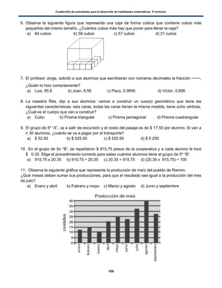 Cuadernillo de actividades para el desarrollo de habilidades matemáticas. 5º primaria.
109
6. Observa la siguiente figura que representa una caja de forma cúbica que contiene cubos más
pequeños del mismo tamaño. ¿Cuántos cubos más hay que poner para llenar la caja?
a) 64 cubos b) 58 cubos c) 57 cubos d) 31 cubos
7. El profesor Jorge, solicitó a sus alumnos que escribieran con números decimales la fracción .
¿Quién lo hizo correctamente?
a) Luis, 85.6 b) Juan, 8.56 c) Paco, 0.0856 d) Víctor, 0.856
8. La maestra Rita, dijo a sus alumnos: vamos a construir un cuerpo geométrico que tiene las
siguientes características: seis caras, todas las caras tienen la misma medida, tiene ocho vértices.
¿Cuál es el cuerpo que van a construir?
a) Cubo b) Prisma triangular c) Prisma pentagonal d) Prisma cuadrangular
9. El grupo de 5º “A”, va a salir de excursión y el costo del pasaje es de $ 17.50 por alumno. Si van a
ir 30 alumnos, ¿cuánto se va a pagar por el transporte?
a) $ 52.50 b) $ 525.00 c) $ 525.50 d) $ 5 250
10. En el grupo de 5o “B”, se repartieron $ 915.75 pesos de la cooperativa y a cada alumno le tocó
$ 0.35. Elige el procedimiento correcto para saber cuántos alumnos tiene el grupo de 5º “B”.
a) 915.75 x 20.35 b) 915.75 ÷ 20.35 c) 20.35 ÷ 915.75 d) (20.35 x 915.75) ÷ 100
11. Observa la siguiente gráfica que representa la producción de maíz del pueblo de Ramiro.
¿Qué meses deben sumar sus producciones, para que el resultado sea igual a la producción del mes
de julio?
a) Enero y abril b) Febrero y mayo c) Marzo y agosto d) Junio y septiembre
 