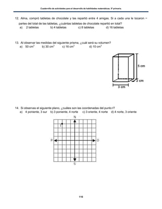 Cuadernillo de actividades para el desarrollo de habilidades matemáticas. 5º primaria.
110
12. Alma, compró tabletas de chocolate y las repartió entre 4 amigas. Si a cada una le tocaron
partes del total de las tabletas, ¿cuántas tabletas de chocolate repartió en total?
a) 2 tabletas b) 4 tabletas c) 8 tabletas d) 16 tabletas
13. Al observar las medidas del siguiente prisma, ¿cuál será su volumen?
a) 50 cm3
b) 30 cm3
c) 16 cm3
d) 10 cm3
14. Si observas el siguiente plano, ¿cuáles son las coordenadas del punto I?
a) 4 poniente, 3 sur b) 3 poniente, 4 norte c) 3 oriente, 4 norte d) 4 norte, 3 oriente
 
