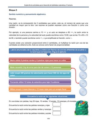 Cuadernillo de actividades para el desarrollo de habilidades matemáticas. 5º primaria.
111
Bloque 5
Sentido numérico y pensamiento algebraico.
RRaazzoonneess..
Una razón, es la comparación de 2 cantidades que varían, esto es, el número de veces que una
cantidad es mayor que la otra. Las razones se pueden expresar como una fracción o como una
división.
Por ejemplo, si una persona camina a 10 y un auto se desplaza a 80 , la razón entre la
velocidad de la persona y la velocidad del auto puede escribirse como 10:80, que se lee 10 a 80 o 10
de 80, o también puede escribirse como , o ya simplificada la fracción, como .
Cuando existe una variación proporcional entre 2 cantidades, al multiplicar la razón por una de las
cantidades se obtiene la otra. Esto se conoce como factor de proporcionalidad.
En una bolsa con pelotas, hay 20 rojas, 16 verdes, 12 azules, 10 naranjas y 8 moradas.
Encuentra la razón entra las pelotas naranjas y rojas
Encuentra la razón entre las pelotas verdes y naranjas
Encuentra la razón entre las pelotas moradas y azules
Mario utilizó 8 piedras verdes y 6 piedras rojas para hacer un collar
Maite necesitó 2 kg de arroz para dar de comer a 12 personas
Julio ocupó 200 gramos de saborizante para hacer 800 mL de agua de
sabor
Fernanda utilizó 12 bolas de estambre para tejer 8 suéteres
Milton ocupó 4 rosas blancas y 12 rosas rojas para un arreglo floral
 