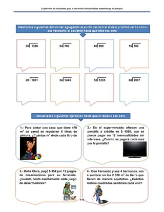 Cuadernillo de actividades para el desarrollo de habilidades matemáticas. 5º primaria.
116
36 1386 24 780 40 900 16 582
28 1001 34 1445 52 1235 68 2907
1.- Para pintar una casa que tiene 476
m2
de pared se requieren 8 litros de
pintura. ¿Cuántos m2
rinde cada litro de
pintura?
2.- En el supermercado ofrecen una
pantalla a crédito en $ 4560, que se
puede pagar en 12 mensualidades sin
intereses. ¿Cuánto se pagará cada mes
por la pantalla?
3.- Doña Clara, pagó $ 354 por 12 juegos
de desarmadores para su ferretería.
¿Cuánto costó exactamente cada juego
de desarmadores?
4.- Don Fernando y sus 4 hermanos, van
a sembrar en los 2 358 m2
de tierra que
tienen de manera equitativa. ¿Cuántos
metros cuadrados sembrará cada uno?
 