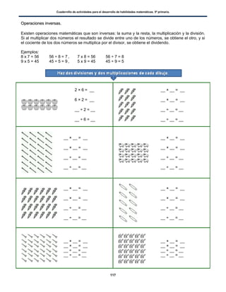 Cuadernillo de actividades para el desarrollo de habilidades matemáticas. 5º primaria.
117
OOppeerraacciioonneess iinnvveerrssaass..
Existen operaciones matemáticas que son inversas: la suma y la resta, la multiplicación y la división.
Si al multiplicar dos números el resultado se divide entre uno de los números, se obtiene el otro, y si
el cociente de los dos números se multiplica por el divisor, se obtiene el dividendo.
Ejemplos:
8 x 7 = 56 56 ÷ 8 = 7 , 7 x 8 = 56 56 ÷ 7 = 8
9 x 5 = 45 45 ÷ 5 = 9 , 5 x 9 = 45 45 ÷ 9 = 5
2 × 6 = __
6 × 2 = __
__ ÷ 2 = __
__ ÷ 6 = __
__ × __ = __
__ × __ = __
__ ÷ __ = __
__ ÷ __ = __
__ × __ = __
__ × __ = __
__ ÷ __ = __
__ ÷ __ = __
__ × __ = __
__ × __ = __
__ ÷ __ = __
__ ÷ __ = __
__ × __ = __
__ × __ = __
__ ÷ __ = __
__ ÷ __ = __
__ × __ = __
__ × __ = __
__ ÷ __ = __
__ ÷ __ = __
__ × __ = __
__ × __ = __
__ ÷ __ = __
__ ÷ __ = __
__ × __ = __
__ × __ = __
__ ÷ __ = __
__ ÷ __ = __
 