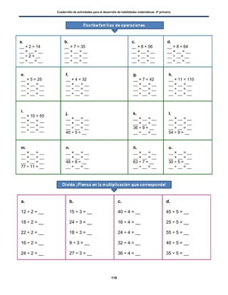 Cuadernillo de actividades para el desarrollo de habilidades matemáticas. 5º primaria.
118
a.
__ × 2 = 14
__ × __ = __
__ ÷ 2 = __
__ ÷ __ = __
b.
__ × 7 = 35
__ × __ = __
__ ÷ __ = __
__ ÷ __ = __
c.
__ × 8 = 56
__ × __ = __
__ ÷ __ = __
__ ÷ __ = __
d.
__ × 8 = 64
__ × __ = __
__ ÷ __= __
__ ÷ __ = __
e.
__ × 5 = 25
__ × __ = __
__ ÷ __ = __
__ ÷ __ = __
f.
__ × 4 = 32
__ × __ = __
__ ÷ __ = __
__ ÷ __ = __
g.
__ × 7 = 42
__ × __ = __
__ ÷ __ = __
__ ÷ __ = __
h.
__ × 11 = 110
__ × __ = __
__ ÷ __ = __
__ ÷ __ = __
i.
__ × 10 = 50
__ × __ = __
__ ÷ __ = __
__ ÷ __ = __
j.
__ × __ = __
__ × __ = __
__ ÷ __ = __
40 ÷ 5 = __
k.
__ × __ = __
__ × __ = __
36 ÷ 9 = __
__ ÷ __ = __
l.
__ × __ = __
__ × __ = __
__ ÷ __ = __
54 ÷ 9 = __
m.
__ × __ = __
__ × __ = __
__ ÷ __ = __
77 ÷ 11 = __
n.
__ × __ = __
__ × __ = __
48 ÷ 8 = __
__ ÷ __ = __
ñ.
__ × __ = __
__ × __ = __
63 ÷ 7 = __
__ ÷ __ = __
o.
__ × __ = __
__ × __ = __
30 ÷ 5 = __
__ ÷ __ = __
a.
12 ÷ 2 = __
18 ÷ 2 = __
22 ÷ 2 = __
16 ÷ 2 = __
24 ÷ 2 = __
b.
15 ÷ 3 = __
24 ÷ 3 = __
18 ÷ 3 = __
9 ÷ 3 = __
27 ÷ 3 = __
c.
40 ÷ 4 = __
16 ÷ 4 = __
24 ÷ 4 = __
32 ÷ 4 = __
36 ÷ 4 = __
d.
45 ÷ 5 = __
25 ÷ 5 = __
55 ÷ 5 = __
40 ÷ 5 = __
35 ÷ 5 = __
 