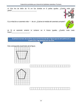 Cuadernillo de actividades para el desarrollo de habilidades matemáticas. 5º primaria.
11
e) Una tira de listón de 10 cm fue dividida en 6 partes iguales. ¿Cuánto mide cada
parte?______________________________.
f) La mitad de un caramelo mide de cm. ¿Cuál es la medida del caramelo completo?
g) Si al caramelo anterior lo cortaron en 4 trozos iguales, ¿Cuánto mide cada
trozo?______________________.
Esto corresponde al perímetro de la figura.
 