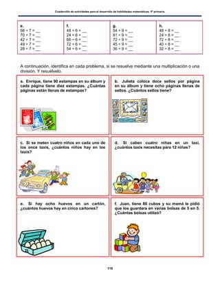 Cuadernillo de actividades para el desarrollo de habilidades matemáticas. 5º primaria.
119
e.
56 ÷ 7 = __
70 ÷ 7 = __
42 ÷ 7 = __
49 ÷ 7 = __
28 ÷ 7 = __
f.
48 ÷ 6 = __
24 ÷ 6 = __
66 ÷ 6 = __
72 ÷ 6 = __
54 ÷ 6 = __
g.
54 ÷ 9 = __
81 ÷ 9 = __
72 ÷ 9 = __
45 ÷ 9 = __
36 ÷ 9 = __
h.
48 ÷ 8 = __
24 ÷ 8 = __
72 ÷ 8 = __
40 ÷ 8 = __
32 ÷ 8 = __
A continuación, identifica en cada problema, si se resuelve mediante una multiplicación o una
división. Y resuélvelo.
a. Enrique, tiene 90 estampas en su álbum y
cada página tiene diez estampas. ¿Cuántas
páginas están llenas de estampas?
b. Julieta coloca doce sellos por página
en su álbum y tiene ocho páginas llenas de
sellos. ¿Cuántos sellos tiene?
c. Si se meten cuatro niños en cada uno de
los once taxis, ¿cuántos niños hay en los
taxis?
d. Si caben cuatro niñas en un taxi,
¿cuántos taxis necesitas para 12 niñas?
e. Si hay ocho huevos en un cartón,
¿cuántos huevos hay en cinco cartones?
f. Juan, tiene 80 cubos y su mamá le pidió
que los guardara en varias bolsas de 5 en 5.
¿Cuántas bolsas utilizó?
 