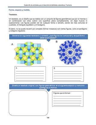 Cuadernillo de actividades para el desarrollo de habilidades matemáticas. 5º primaria.
120
Forma, espacio y medida.
TTeesseellaaddooss..
Un teselado, es un diseño que se realiza con un conjunto de figuras geométricas que por sí mismas o
en combinación con otras cubren una superficie plana completamente, sin dejar huecos ni
superponerse. Las figuras pueden ser de cualquier forma o tamaño, siendo las más comunes el
cuadrado, el triángulo equilátero y el hexágono.
El plano, no se puede recubrir por completo (formar mosaicos) con ciertas figuras, como el pentágono
y octágono regulares.
A
B
A
_____________________________
_____________________________
_____________________________
_____________________________
____________________________
B
_____________________________
_____________________________
_____________________________
_____________________________
____________________________
Figuras que lo forman
_____________________________
_____________________________
_____________________________
_____________________________
____________________________
 