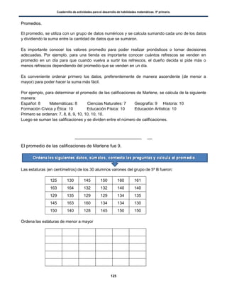 Cuadernillo de actividades para el desarrollo de habilidades matemáticas. 5º primaria.
125
PPrroommeeddiiooss..
El promedio, se utiliza con un grupo de datos numéricos y se calcula sumando cada uno de los datos
y dividiendo la suma entre la cantidad de datos que se sumaron.
Es importante conocer los valores promedio para poder realizar pronósticos o tomar decisiones
adecuadas. Por ejemplo, para una tienda es importante conocer cuántos refrescos se venden en
promedio en un día para que cuando vuelva a surtir los refrescos, el dueño decida si pide más o
menos refrescos dependiendo del promedio que se venden en un día.
Es conveniente ordenar primero los datos, preferentemente de manera ascendente (de menor a
mayor) para poder hacer la suma más fácil.
Por ejemplo, para determinar el promedio de las calificaciones de Marlene, se calcula de la siguiente
manera:
Español: 8 Matemáticas: 8 Ciencias Naturales: 7 Geografía: 9 Historia: 10
Formación Cívica y Ética: 10 Educación Física: 10 Educación Artística: 10
Primero se ordenan: 7, 8, 8, 9, 10, 10, 10, 10.
Luego se suman las calificaciones y se dividen entre el número de calificaciones.
El promedio de las calificaciones de Marlene fue 9.
Las estaturas (en centímetros) de los 30 alumnos varones del grupo de 5º B fueron:
125 130 145 150 160 161
163 164 132 132 140 140
129 135 129 129 134 135
145 163 160 134 134 130
150 140 128 145 150 150
Ordena las estaturas de menor a mayor
 