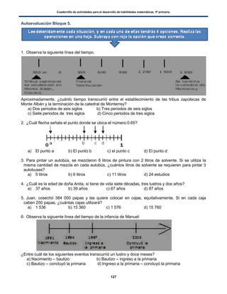 Cuadernillo de actividades para el desarrollo de habilidades matemáticas. 5º primaria.
127
Autoevaluación Bloque 5.
1. Observa la siguiente línea del tiempo.
Aproximadamente, ¿cuánto tiempo transcurrió entre el establecimiento de las tribus zapotecas de
Monte Albán y la terminación de la catedral de Monterrey?
a) Dos periodos de seis siglos b) Tres periodos de seis siglos
c) Siete periodos de tres siglos d) Cinco periodos de tres siglos
2. ¿Cuál flecha señala el punto donde se ubica el número 0.65?
a) El punto a b) El punto b c) el punto c d) El punto d
3. Para pintar un autobús, se mezclaron 8 litros de pintura con 2 litros de solvente. Si se utiliza la
misma cantidad de mezcla en cada autobús, ¿cuántos litros de solvente se requieren para pintar 3
autobuses?
a) 5 litros b) 6 litros c) 11 litros d) 24 estudios
4. ¿Cuál es la edad de doña Anita, si tiene de vida siete décadas, tres lustros y dos años?
a) 37 años b) 39 años c) 67 años d) 87 años
5. Juan, cosechó 384 000 papas y las quiere colocar en cajas, equitativamente. Si en cada caja
caben 250 papas, ¿cuántas cajas utilizará?
a) 1 536 b) 15 360 c) 1 576 d) 15 760
6. Observa la sigiuente línea del tiempo de la infancia de Manuel:
¿Entre cuál de los siguientes eventos transcurrió un lustro y doce meses?
a) Nacimiento – bautizo b) Bautizo – ingreso a la primaria
c) Bautizo – concluyó la primaria d) Ingreso a la primaria – concluyó la primaria
 