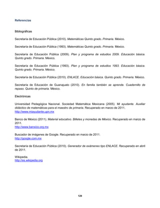 129
Referencias
BBiibblliiooggrrááffiiccaass
Secretaría de Educación Pública (2010). Matemáticas Quinto grado. Primaria. México.
Secretaría de Educación Pública (1993). Matemáticas Quinto grado. Primaria. México.
Secretaría de Educación Pública (2009). Plan y programa de estudios 2009. Educación básica.
Quinto grado. Primaria. México.
Secretaría de Educación Pública (1993). Plan y programa de estudios 1993. Educación básica.
Quinto grado. Primaria. México.
Secretaría de Educación Pública (2010). ENLACE. Educación básica. Quinto grado. Primaria. México.
Secretaría de Educación de Guanajuato (2010). En familia también se aprende. Cuadernillo de
repaso. Quinto de primaria. México.
EElleeccttrróónniiccaass
Universidad Pedagógica Nacional. Sociedad Matemática Mexicana (2005). Mi ayudante. Auxiliar
didáctico de matemáticas para el maestro de primaria. Recuperado en marzo de 2011.
http://www.miayudante.upn.mx
Banco de México (2011). Material educativo. Billetes y monedas de México. Recuperado en marzo de
2011.
http://www.banxico.org.mx
Buscador de imágenes de Google. Recuperado en marzo de 2011.
http://google.com.mx
Secretaría de Educación Pública (2010). Generador de exámenes tipo ENLACE. Recuperado en abril
de 2011.
Wikipedia.
http://es.wikipedia.org
 