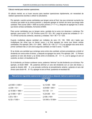 Cuadernillo de actividades para el desarrollo de habilidades matemáticas. 5º primaria.
14
CCáállccuulloo mmeennttaall ppaarraa rreessoollvveerr ooppeerraacciioonneess..
El cálculo mental, es un buen recurso para resolver operaciones rápidamente, sin necesidad de
realizar operaciones escritas o utilizar la calculadora.
 Por ejemplo, cuando sumas cantidades que tengan ceros al final, hay que comenzar sumando los
números que están en la misma posición, y después agregar el número de ceros que tenga cada
cantidad. Para sumar 2000 + 4000 se suman primero 2 + 4 = 6, y después se agregan los 3 ceros
que tienen ambas cantidades, formando el 6000.
 Para sumar cantidades que no tengan ceros, ayúdate de la suma con decenas o centenas. Por
ejemplo, para sumar 175 + 28. Primero suma 70 + 20 = 90. Luego le sumas las unidades 5 + 8 =
13. Al final sumas las centenas, decenas y unidades: 100 + 90 + 13 = 203.
 Cuando multiplicas alguna cantidad por múltiplos de cero (10, 100, 1000, etc.) basta que
multipliques las cifras que no tienen ceros y al final agregas los ceros que tienen ambas
cantidades. Por ejemplo: 264 x 10 = 2640. 5600 x 20 = 56 x 2 = 112 y se agregan dos ceros de la
primer cantidad más un cero de la segunda cantidad, en total 3 ceros. 112,000.
 Si se divide una cantidad que contenga ceros entre otra cantidad, primero procedemos a dividir el
dividendo sin ceros entre el divisor, y después se agregan los ceros. Por ejemplo: 240  6. Primero
quitamos el cero del divisor y se divide entre el dividendo, 24  6 = 4, y se le agrega el cero al
cociente, es decir, el resultado es 40.
 Si el dividendo y el divisor contienen ceros, podemos “eliminar” los del dividendo con el divisor. Por
ejemplo, al dividir 4800  80, podemos eliminar un cero del dividendo con un cero del divisor, y
queda la división 480  8, y se procede conforme al procedimiento anterior, quitando el cero del
divisor para dividir 48  8 = 6 y agregar el cero al final, quedando el resultado 60.
a) 8 000 + 3 000 = __________________ b) 12 400  100= ____________________
c) 239 + 12 = __________________ d) 8 650 + 350 = ____________________
e) 15 000 + 1860 = __________________ f) 9 120  3 = ____________________
g) 13 080 + 120 = __________________ h) 24 200  10 = ____________________
i) 25 x 100 = __________________ j) 436 x 100= ____________________
k) 32 x 1 000 = __________________ l) 8 345 x 10 000= ____________________
 