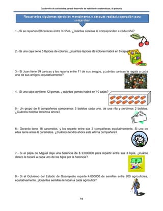 Cuadernillo de actividades para el desarrollo de habilidades matemáticas. 5º primaria.
15
1.- Si se reparten 60 cerezas entre 3 niños, ¿cuántas cerezas le corresponden a cada niño?
2.- Si una caja tiene 5 lápices de colores, ¿cuántos lápices de colores habrá en 6 cajas?
3.- Si Juan tiene 99 canicas y las reparte entre 11 de sus amigos, ¿cuántas canicas le regala a cada
uno de sus amigos, equitativamente?
4.- Si una caja contiene 12 gomas, ¿cuántas gomas habrá en 10 cajas?
5.- Un grupo de 6 compañeros compramos 5 boletos cada uno, de una rifa y perdimos 2 boletos.
¿Cuántos boletos tenemos ahora?
6.- Gerardo tiene 18 caramelos, y los reparte entre sus 3 compañeras equitativamente. Si una de
ellas tenía antes 6 caramelos. ¿Cuántos tendrá ahora esta última compañera?
7.- Si el papá de Miguel deja una herencia de $ 9,000000 para repartir entre sus 3 hijos, ¿cuánto
dinero le tocará a cada uno de los hijos por la herencia?
8.- Si el Gobierno del Estado de Guanajuato reparte 4,000000 de semillas entre 200 agricultores,
equitativamente. ¿Cuántas semillas le tocan a cada agricultor?
 