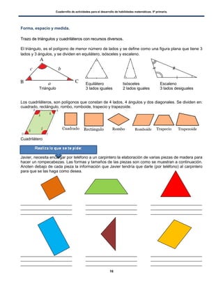 Cuadernillo de actividades para el desarrollo de habilidades matemáticas. 5º primaria.
16
Forma, espacio y medida.
TTrraazzoo ddee ttrriiáánngguullooss yy ccuuaaddrriilláátteerrooss ccoonn rreeccuurrssooss ddiivveerrssooss..
El triángulo, es el polígono de menor número de lados y se define como una figura plana que tiene 3
lados y 3 ángulos, y se dividen en equilátero, isósceles y escaleno.
Equilátero Isósceles Escaleno
Triángulo 3 lados iguales 2 lados iguales 3 lados desiguales
Los cuadriláteros, son polígonos que constan de 4 lados, 4 ángulos y dos diagonales. Se dividen en:
cuadrado, rectángulo, rombo, romboide, trapecio y trapezoide.
Cuadrilátero
Javier, necesita encargar por teléfono a un carpintero la elaboración de varias piezas de madera para
hacer un rompecabezas. Las formas y tamaños de las piezas son como se muestran a continuación.
Anoten debajo de cada pieza la información que Javier tendría que darle (por teléfono) al carpintero
para que se las haga como desea.
_______________________ _______________________ _______________________
_______________________ _______________________ _______________________
_______________________ _______________________ _______________________
_______________________ _______________________ _______________________
_______________________ _______________________ _______________________
_______________________ _______________________ _______________________
 