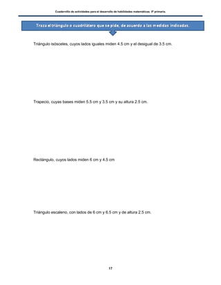 Cuadernillo de actividades para el desarrollo de habilidades matemáticas. 5º primaria.
17
 Triángulo isósceles, cuyos lados iguales miden 4.5 cm y el desigual de 3.5 cm.
 Trapecio, cuyas bases miden 5.5 cm y 3.5 cm y su altura 2.5 cm.
 Rectángulo, cuyos lados miden 6 cm y 4.5 cm
 Triángulo escaleno, con lados de 6 cm y 6.5 cm y de altura 2.5 cm.
 
