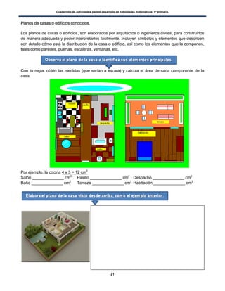 Cuadernillo de actividades para el desarrollo de habilidades matemáticas. 5º primaria.
21
PPllaannooss ddee ccaassaass oo eeddiiffiicciiooss ccoonnoocciiddooss..
Los planos de casas o edificios, son elaborados por arquitectos o ingenieros civiles, para construirlos
de manera adecuada y poder interpretarlos fácilmente. Incluyen símbolos y elementos que describen
con detalle cómo está la distribución de la casa o edificio, así como los elementos que la componen,
tales como paredes, puertas, escaleras, ventanas, etc.
Con tu regla, obtén las medidas (que serían a escala) y calcula el área de cada componente de la
casa.
Por ejemplo, la cocina 4 x 3 = 12 cm2
Salón ______________ cm2
Pasillo ______________ cm2
Despacho ______________ cm2
Baño ______________ cm2
Terraza ______________ cm2
Habitación ______________ cm2
 