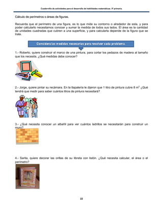 Cuadernillo de actividades para el desarrollo de habilidades matemáticas. 5º primaria.
22
CCáállccuulloo ddee ppeerríímmeettrrooss oo áárreeaass ddee ffiigguurraass..
Recuerda que el perímetro de una figura, es lo que mide su contorno o alrededor de esta, y para
poder calcularlo necesitamos conocer y sumar la medida de todos sus lados. El área es la cantidad
de unidades cuadradas que cubren a una superficie, y para calcularla depende de la figura que se
trate.
1.- Roberto, quiere construir el marco de una pintura, para cortar los pedazos de madera al tamaño
que los necesita. ¿Qué medidas debe conocer?
2.- Jorge, quiere pintar su recámara. En la tlapalería le dijeron que 1 litro de pintura cubre 8 m2.
¿Qué
tendrá que medir para saber cuántos litros de pintura necesitará?
3.- ¿Qué necesita conocer un albañil para ver cuántos ladrillos se necesitarán para construir un
muro?
4.- Sarita, quiere decorar las orillas de su libreta con listón. ¿Qué necesita calcular, el área o el
perímetro?
 