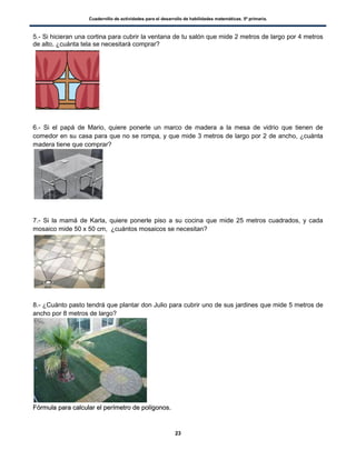 Cuadernillo de actividades para el desarrollo de habilidades matemáticas. 5º primaria.
23
5.- Si hicieran una cortina para cubrir la ventana de tu salón que mide 2 metros de largo por 4 metros
de alto, ¿cuánta tela se necesitará comprar?
6.- Si el papá de Mario, quiere ponerle un marco de madera a la mesa de vidrio que tienen de
comedor en su casa para que no se rompa, y que mide 3 metros de largo por 2 de ancho, ¿cuánta
madera tiene que comprar?
7.- Si la mamá de Karla, quiere ponerle piso a su cocina que mide 25 metros cuadrados, y cada
mosaico mide 50 x 50 cm, ¿cuántos mosaicos se necesitan?
8.- ¿Cuánto pasto tendrá que plantar don Julio para cubrir uno de sus jardines que mide 5 metros de
ancho por 8 metros de largo?
FFóórrmmuullaa ppaarraa ccaallccuullaarr eell ppeerríímmeettrroo ddee ppoollííggoonnooss..
 