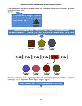 Cuadernillo de actividades para el desarrollo de habilidades matemáticas. 5º primaria.
24
El perímetro, es la cantidad de unidades lineales que caben en el contorno de una figura, y se obtiene
sumando todos sus lados.
Ejemplo:
Observa las anteriores figuras regulares y en base a la fórmula de su perímetro establece una fórmula
general que nos dé el perímetro para cualquier polígono regular.
El perímetro de un triángulo equilátero
es: l + l + l = 3 x l, que se puede
expresar como P = 3l
 