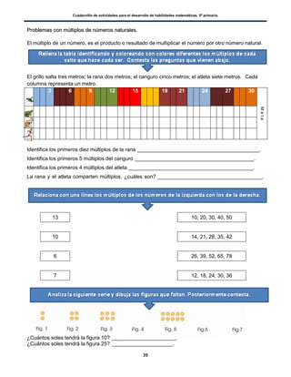 Cuadernillo de actividades para el desarrollo de habilidades matemáticas. 5º primaria.
35
PPrroobblleemmaass ccoonn mmúúllttiippllooss ddee nnúúmmeerrooss nnaattuurraalleess..
El múltiplo de un número, es el producto o resultado de multiplicar el número por otro número natural.
El grillo salta tres metros; la rana dos metros; el canguro cinco metros; el atleta siete metros. Cada
columna representa un metro.
3 6 9 12 15 19 21 24 27 30
Meta
R
C
A
Identifica los primeros diez múltiplos de la rana __________________________________________.
Identifica los primeros 5 múltiplos del canguro _________________________________________.
Identifica los primeros 4 múltiplos del atleta ___________________________________________.
La rana y el atleta comparten múltiplos, ¿cuáles son? ____________________________________.
13 10, 20, 30, 40, 50
10 14, 21, 28, 35, 42
6 26, 39, 52, 65, 78
7 12, 18, 24, 30, 36
¿Cuántos soles tendrá la figura 10? ______________________.
¿Cuántos soles tendrá la figura 25? _____________________.
 