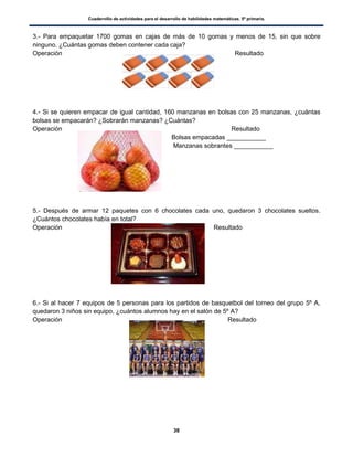 Cuadernillo de actividades para el desarrollo de habilidades matemáticas. 5º primaria.
38
3.- Para empaquetar 1700 gomas en cajas de más de 10 gomas y menos de 15, sin que sobre
ninguno. ¿Cuántas gomas deben contener cada caja?
Operación Resultado
4.- Si se quieren empacar de igual cantidad, 160 manzanas en bolsas con 25 manzanas, ¿cuántas
bolsas se empacarán? ¿Sobrarán manzanas? ¿Cuántas?
Operación Resultado
Bolsas empacadas ___________
Manzanas sobrantes ___________
5.- Después de armar 12 paquetes con 6 chocolates cada uno, quedaron 3 chocolates sueltos.
¿Cuántos chocolates había en total?
Operación Resultado
6.- Si al hacer 7 equipos de 5 personas para los partidos de basquetbol del torneo del grupo 5º A,
quedaron 3 niños sin equipo, ¿cuántos alumnos hay en el salón de 5º A?
Operación Resultado
 