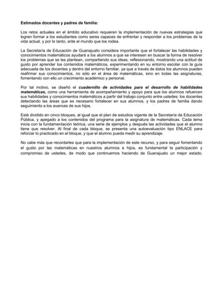 Estimados docentes y padres de familia:
Los retos actuales en el ámbito educativo requieren la implementación de nuevas estrategias que
logren formar a los estudiantes como seres capaces de enfrentar y responder a los problemas de la
vida actual, y por lo tanto, ante el mundo que los rodea.
La Secretaría de Educación de Guanajuato considera importante que el fortalecer las habilidades y
conocimientos matemáticos ayudará a los alumnos a que se interesen en buscar la forma de resolver
los problemas que se les plantean, compartiendo sus ideas, reflexionando, mostrando una actitud de
gusto por aprender los contenidos matemáticos, experimentando en su entorno escolar con la guía
adecuada de los docentes y dentro del entorno familiar, ya que a través de éstos los alumnos pueden
reafirmar sus conocimientos, no sólo en el área de matemáticas, sino en todas las asignaturas,
fomentando con ello un crecimiento académico y personal.
Por tal motivo, se diseñó el cuadernillo de actividades para el desarrollo de habilidades
matemáticas, como una herramienta de acompañamiento y apoyo para que los alumnos refuercen
sus habilidades y conocimientos matemáticos a partir del trabajo conjunto entre ustedes: los docentes
detectando las áreas que es necesario fortalecer en sus alumnos, y los padres de familia dando
seguimiento a los avances de sus hijos.
Está dividido en cinco bloques, al igual que el plan de estudios vigente de la Secretaría de Educación
Pública, y apegado a los contenidos del programa para la asignatura de matemáticas. Cada tema
inicia con la fundamentación teórica, una serie de ejemplos y después las actividades que el alumno
tiene que resolver. Al final de cada bloque, se presenta una autoevaluación tipo ENLACE para
reforzar lo practicado en el bloque, y que el alumno pueda medir su aprendizaje.
No cabe más que recordarles que para la implementación de este recurso, y para seguir fomentando
el gusto por las matemáticas en nuestros alumnos e hijos, es fundamental la participación y
compromiso de ustedes, de modo que continuemos haciendo de Guanajuato un mejor estado.
 