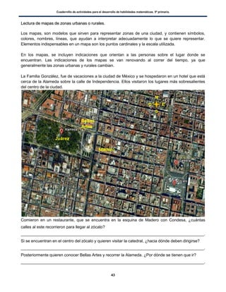 Cuadernillo de actividades para el desarrollo de habilidades matemáticas. 5º primaria.
43
LLeeccttuurraa ddee mmaappaass ddee zzoonnaass uurrbbaannaass oo rruurraalleess..
Los mapas, son modelos que sirven para representar zonas de una ciudad, y contienen símbolos,
colores, nombres, líneas, que ayudan a interpretar adecuadamente lo que se quiere representar.
Elementos indispensables en un mapa son los puntos cardinales y la escala utilizada.
En los mapas, se incluyen indicaciones que orientan a las personas sobre el lugar donde se
encuentran. Las indicaciones de los mapas se van renovando al correr del tiempo, ya que
generalmente las zonas urbanas y rurales cambian.
La Familia González, fue de vacaciones a la ciudad de México y se hospedaron en un hotel que está
cerca de la Alameda sobre la calle de Independencia. Ellos visitaron los lugares más sobresalientes
del centro de la ciudad.
Comieron en un restaurante, que se encuentra en la esquina de Madero con Condesa, ¿cuántas
calles al este recorrieron para llegar al zócalo?
_________________________________________________________________________________.
Si se encuentran en el centro del zócalo y quieren visitar la catedral, ¿hacia dónde deben dirigirse?
_________________________________________________________________________________.
Posteriormente quieren conocer Bellas Artes y recorrer la Alameda. ¿Por dónde se tienen que ir?
_________________________________________________________________________________.
Madero
Juárez
N
Bellas
Artes
S
EO
 