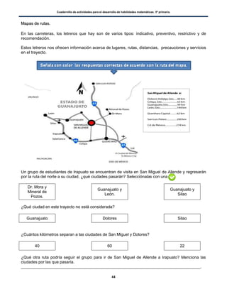 Cuadernillo de actividades para el desarrollo de habilidades matemáticas. 5º primaria.
44
MMaappaass ddee rruuttaass..
En las carreteras, los letreros que hay son de varios tipos: indicativo, preventivo, restrictivo y de
recomendación.
Estos letreros nos ofrecen información acerca de lugares, rutas, distancias, precauciones y servicios
en el trayecto.
Un grupo de estudiantes de Irapuato se encuentran de visita en San Miguel de Allende y regresarán
por la ruta del norte a su ciudad, ¿qué ciudades pasarán? Selecciónalas con una
Dr. Mora y
Mineral de
Pozos.
Guanajuato y
León.
Guanajuato y
Silao
¿Qué ciudad en este trayecto no está considerada?
Guanajuato Dolores Silao
¿Cuántos kilómetros separan a las ciudades de San Miguel y Dolores?
40 60 22
¿Qué otra ruta podría seguir el grupo para ir de San Miguel de Allende a Irapuato? Menciona las
ciudades por las que pasaría.
_______________________________________________________________________________.
 