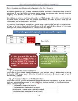 Cuadernillo de actividades para el desarrollo de habilidades matemáticas. 5º primaria.
46
CCoonnvveerrssiioonneess ccoonn llooss mmúúllttiippllooss yy ssuubbmmúúllttiippllooss ddeell mmeettrroo,, lliittrroo yy kkiillooggrraammoo..
El Sistema Internacional de Unidades, establece un patrón para medir cualquier fenómeno, cuerpo o
substancia. El metro y el kilogramo, son unidades básicas correspondientes a las magnitudes de
longitud y masa, mientras que el litro, es una unidad derivada.
Los múltiplos se obtienen multiplicando la unidad por 10 (deca), por 100 (hecto) o por mil (kilo), o lo
que es lo mismo, aumentar ceros a la cantidad dependiendo el número de ceros, por lo que los
múltiplos son una cantidad mayor a la original.
Los submúltiplos se obtienen dividiendo la cantidad entre 10 (deci), entre cien (centi) o entre mil (mili),
o lo que es lo mismo, el punto decimal se irá recorriendo a la izquierda dependiendo del número de
ceros, por lo que los submúltiplos son una cantidad menor a la original.
Múltiplos
1km 1000 m kilómetro
Submúltiplos
1Hm 100 m hectómetro
1Dam 10 m decámetro
metro
1decímetro 0.1 m dm
1centímetro 0.01 m cm
1milímetro 0.001 m mm
Ejemplo:
a) ¿Cuántos metros tiene 3 hectómetros?
Como vamos de una unidad grande (hectómetros) a una pequeña (metros), agregamos dos ceros a
la derecha del 3, porque para ir del metro al hectómetro se recorren 2 posiciones, por lo que el
resultado es 300 metros.
b) ¿Cuántos decámetros son en 60 000 centímetros?
Como vamos de una cantidad pequeña (centímetros) a una grande (decámetros), se recorre el punto
decimal a la izquierda 3 posiciones, es decir, 60 000, por lo que el resultado es 60.000 decámetros.
Ahora, contesta lo siguiente.
 ¿Cuántos metros tiene un decámetro? _______________.
 ¿Cuántos centímetros equivalen a un metro? _______________.
 Los milímetros, ¿cuántas veces caben en un metro? _______________.
 ¿Cuántos decámetros equivalen a un hectómetro? _______________.
Si vamos de una cantidad grande a
una pequeña, se agregan ceros a la
derecha del número, o bien se mueve
el punto decimal a la derecha el
número de posiciones que se
recorren.
Si vamos de una cantidad pequeña a
una grande se divide la cantidad, o
bien se mueve el punto decimal a la
izquierda el número de posiciones
que se recorren.
 