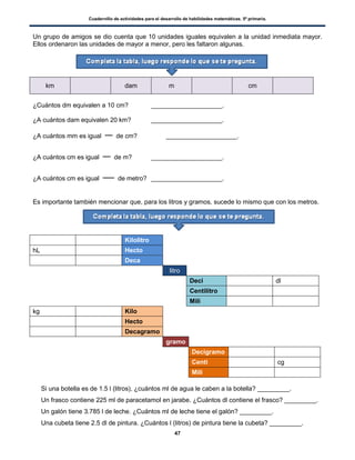 Cuadernillo de actividades para el desarrollo de habilidades matemáticas. 5º primaria.
47
Un grupo de amigos se dio cuenta que 10 unidades iguales equivalen a la unidad inmediata mayor.
Ellos ordenaron las unidades de mayor a menor, pero les faltaron algunas.
km dam m cm
¿Cuántos dm equivalen a 10 cm? ____________________.
¿A cuántos dam equivalen 20 km? ____________________.
¿A cuántos mm es igual de cm? ____________________.
¿A cuántos cm es igual de m? ____________________.
¿A cuántos cm es igual de metro? ____________________.
Es importante también mencionar que, para los litros y gramos, sucede lo mismo que con los metros.
Kilolitro
hL Hecto
Deca
litro
Deci dl
Centilitro
Mili
kg Kilo
Hecto
Decagramo
gramo
Decigramo
Centi cg
Mili
 Si una botella es de 1.5 l (litros), ¿cuántos ml de agua le caben a la botella? _________.
 Un frasco contiene 225 ml de paracetamol en jarabe. ¿Cuántos dl contiene el frasco? _________.
 Un galón tiene 3.785 l de leche. ¿Cuántos ml de leche tiene el galón? _________.
 Una cubeta tiene 2.5 dl de pintura. ¿Cuántos l (litros) de pintura tiene la cubeta? _________.
 
