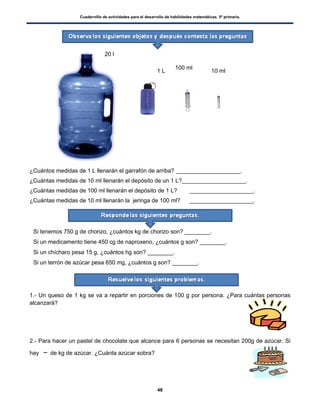 Cuadernillo de actividades para el desarrollo de habilidades matemáticas. 5º primaria.
48
¿Cuántos medidas de 1 L llenarán el garrafón de arriba? ____________________.
¿Cuántas medidas de 10 ml llenarán el depósito de un 1 L?____________________.
¿Cuántas medidas de 100 ml llenarán el depósito de 1 L? ____________________.
¿Cuántas medidas de 10 ml llenarán la jeringa de 100 ml? ____________________.
 Si tenemos 750 g de chorizo, ¿cuántos kg de chorizo son? ________.
 Si un medicamento tiene 450 cg de naproxeno, ¿cuántos g son? ________.
 Si un chícharo pesa 15 g, ¿cuántos hg son? ________.
 Si un terrón de azúcar pesa 650 mg, ¿cuántos g son? ________.
1.- Un queso de 1 kg se va a repartir en porciones de 100 g por persona. ¿Para cuántas personas
alcanzará?
2.- Para hacer un pastel de chocolate que alcance para 6 personas se necesitan 200g de azúcar. Si
hay de kg de azúcar. ¿Cuánta azúcar sobra?
20 l
1 L
100 ml
10 ml
 