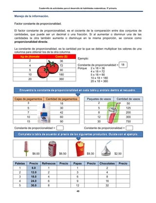 Cuadernillo de actividades para el desarrollo de habilidades matemáticas. 5º primaria.
49
Manejo de la información.
FFaaccttoorr ccoonnssttaannttee ddee pprrooppoorrcciioonnaalliiddaadd..
El factor constante de proporcionalidad, es el cociente de la comparación entre dos conjuntos de
cantidades, que puede ser un decimal o una fracción. Si al aumentar o disminuir una de las
cantidades la otra también aumenta o disminuye en la misma proporción, se conoce como
proporcionalidad directa.
La constante de proporcionalidad, es la cantidad por la que se deben multiplicar los valores de una
columna para obtener los de la otra columna.
Ejemplo:
Constante de proporcionalidad =
Porque 2 x 18 = 36
4 x 18 = 72
5 x 18 = 90
10 x 18 = 180
20 x 18 = 360
Constante de proporcionalidad = Constante de proporcionalidad =
Paletas Precio Refrescos Precio Papas Precio Chocolates Precio
1 6.0 1 1 2
2 12.0 2 3 4
3 18.0 4 6 8
4 24.0 6 9 16
5 30.0 8 12 32
kg de jitomate Costo ($)
2 36
4 72
5 90
10 180
20 360
Cajas de pegamentos Cantidad de pegamentos
3 18
5 30
7 42
10 60
15 90
Paquetes de vasos Cantidad de vasos
2 50
5 125
8 200
12 300
30 750
$6.00 $6.50 $9.30 $2.50
18
 