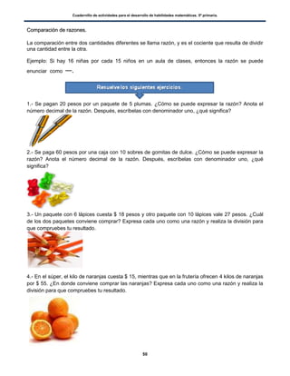 Cuadernillo de actividades para el desarrollo de habilidades matemáticas. 5º primaria.
50
CCoommppaarraacciióónn ddee rraazzoonneess..
La comparación entre dos cantidades diferentes se llama razón, y es el cociente que resulta de dividir
una cantidad entre la otra.
Ejemplo: Si hay 16 niñas por cada 15 niños en un aula de clases, entonces la razón se puede
enunciar como .
1.- Se pagan 20 pesos por un paquete de 5 plumas. ¿Cómo se puede expresar la razón? Anota el
número decimal de la razón. Después, escríbelas con denominador uno, ¿qué significa?
2.- Se paga 60 pesos por una caja con 10 sobres de gomitas de dulce. ¿Cómo se puede expresar la
razón? Anota el número decimal de la razón. Después, escríbelas con denominador uno, ¿qué
significa?
3.- Un paquete con 6 lápices cuesta $ 18 pesos y otro paquete con 10 lápices vale 27 pesos. ¿Cuál
de los dos paquetes conviene comprar? Expresa cada uno como una razón y realiza la división para
que compruebes tu resultado.
4.- En el súper, el kilo de naranjas cuesta $ 15, mientras que en la frutería ofrecen 4 kilos de naranjas
por $ 55. ¿En donde conviene comprar las naranjas? Expresa cada uno como una razón y realiza la
división para que compruebes tu resultado.
 
