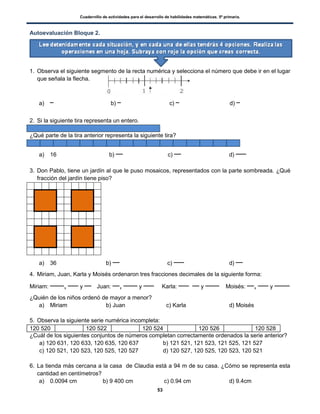 Cuadernillo de actividades para el desarrollo de habilidades matemáticas. 5º primaria.
53
Autoevaluación Bloque 2.
1. Observa el siguiente segmento de la recta numérica y selecciona el número que debe ir en el lugar
que señala la flecha.
a) b) c) d)
2. Si la siguiente tira representa un entero.
¿Qué parte de la tira anterior representa la siguiente tira?
a) 16 b) c) d)
3. Don Pablo, tiene un jardín al que le puso mosaicos, representados con la parte sombreada. ¿Qué
fracción del jardín tiene piso?
a) 36 b) c) d)
4. Miriam, Juan, Karla y Moisés ordenaron tres fracciones decimales de la siguiente forma:
Miriam: , y Juan: , y Karla: y Moisés: , y
¿Quién de los niños ordenó de mayor a menor?
a) Miriam b) Juan c) Karla d) Moisés
5. Observa la siguiente serie numérica incompleta:
120 520 120 522 120 524 120 526 120 528
¿Cuál de los siguientes conjuntos de números completan correctamente ordenados la serie anterior?
a) 120 631, 120 633, 120 635, 120 637 b) 121 521, 121 523, 121 525, 121 527
c) 120 521, 120 523, 120 525, 120 527 d) 120 527, 120 525, 120 523, 120 521
6. La tienda más cercana a la casa de Claudia está a 94 m de su casa. ¿Cómo se representa esta
cantidad en centímetros?
a) 0.0094 cm b) 9 400 cm c) 0.94 cm d) 9.4cm
 