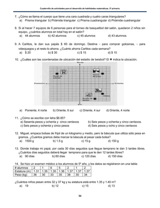 Cuadernillo de actividades para el desarrollo de habilidades matemáticas. 5º primaria.
54
7. ¿Cómo se llama el cuerpo que tiene una cara cuadrada y cuatro caras triangulares?
a) Prisma triangular b) Pirámide triangular c) Prisma cuadrangular d) Pirámide cuadrangular
8. Si al hacer 7 equipos de 6 personas para el torneo de basquetbol del salón, quedaron 2 niños sin
equipo, ¿cuántos alumnos en total hay en el salón?
a) 44 alumnos b) 42 alumnos c) 45 alumnos d) 43 alumnos
9. A Carlitos, le dan sus papás $ 60 de domingo. Destina para comprar golosinas, para
videojuegos y el resto lo ahorra. ¿Cuánto ahorra Carlitos cada semana?
a) $ 20 b) $ 30 c) $ 15 d) $ 10
10. ¿Cuáles son las coordenadas de ubicación del estadio de beisbol? El indica la ubicación.
a) Poniente, 4 norte b) Oriente, 6 sur c) Oriente, 4 sur d) Oriente, 4 norte
11. ¿Cómo se escribe con letra $6.85?
a) Sesenta pesos y ochenta y cinco centavos b) Seis pesos y ochenta y cinco centavos.
c) Seis pesos y ochenta y cinco pesos d) Seis pesos y ocho y cinco centavos
12. Miguel, empaca bolsas de frijol de un kilogramo y medio, pero la báscula que utiliza sólo pesa en
gramos. ¿Cuántos gramos debe marcar la báscula al pesar cada bolsa?
a) 1500 g b) 1.5 g c) 15 g d) 150 g
13. Donde trabaja mi papá, por cada 30 días seguidos que llegue temprano le dan 3 tardes libres.
¿Cuántos días seguidos deberá llegar temprano para que le den 12 tardes libres?
a) 90 días b) 60 días c) 120 días d) 150 días
14. Se hizo un examen médico a los alumnos de 5º año, y los datos se registraron en una tabla:
# alumnos 2 1 6 5 2 1 2
Estatura (m) 1.31 1.35 1.35 1.36 1.37 1.37 1.37
Peso (kg) 36 30 33 35 38 30 34
¿Cuántos niños pesan entre 32 y 37 kg y su estatura está entre 1.35 y 1.40 m?
a) 19 b) 12 c) 15 d) 13
 