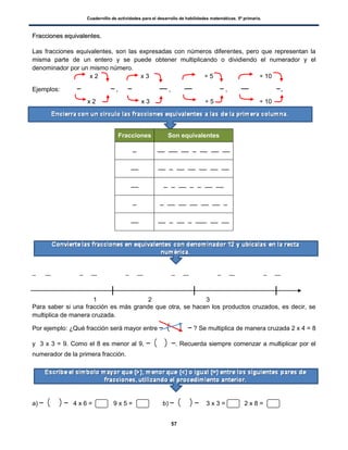 Cuadernillo de actividades para el desarrollo de habilidades matemáticas. 5º primaria.
57
FFrraacccciioonneess eeqquuiivvaalleenntteess..
Las fracciones equivalentes, son las expresadas con números diferentes, pero que representan la
misma parte de un entero y se puede obtener multiplicando o dividiendo el numerador y el
denominador por un mismo número.
x 2 x 3 ÷ 5 ÷ 10
Ejemplos: , , , .
x 2 x 3 ÷ 5 ÷ 10
Fracciones Son equivalentes
1 2 3
Para saber si una fracción es más grande que otra, se hacen los productos cruzados, es decir, se
multiplica de manera cruzada.
Por ejemplo: ¿Qué fracción será mayor entre ( ) ? Se multiplica de manera cruzada 2 x 4 = 8
y 3 x 3 = 9. Como el 8 es menor al 9, ( ) . Recuerda siempre comenzar a multiplicar por el
numerador de la primera fracción.
a) ( ) 4 x 6 = 9 x 5 = b) ( ) 3 x 3 = 2 x 8 =
 
