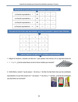 Cuadernillo de actividades para el desarrollo de habilidades matemáticas. 5º primaria.
58
La fracción equivalente a es:
La fracción equivalente a es:
La fracción equivalente a es:
La fracción equivalente a es:
1.- Miguel el mecánico, necesita una llave de para apretar unas tuercas. En su caja tiene llaves de
y . ¿Cuál de estas llaves es de la misma medida que necesita?
2.- Doña María, compró kg de azúcar, de arroz y de frijol. Su hija Karen dice que las cantidades
equivalentes a lo que ella compró son de azúcar, de arroz y de frijol. ¿Cuál de las cantidades
que dijo Karen es incorrecta?
 