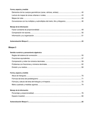 Forma, espacio y medida
Elementos de los cuerpos geométricos (caras, vértices, aristas). ............................................... 40
Lectura de mapas de zonas urbanas o rurales. .......................................................................... 43
Mapas de rutas........................................................................................................................... 44
Conversiones con los múltiplos y submúltiplos del metro, litro y kilogramo. ................................ 46
Manejo de la información
Factor constante de proporcionalidad. ........................................................................................ 49
Comparación de razones............................................................................................................ 50
Información y su organización. ................................................................................................... 51
Autoevaluación Bloque 2.................................................................................................................................53
Bloque 3
Sentido numérico y pensamiento algebraico
Reglas del sistema de numeración. ............................................................................................ 55
Fracciones equivalentes. ............................................................................................................ 57
Comparación y orden de números decimales. ............................................................................ 59
Problemas con fracciones y números decimales. ....................................................................... 62
División y su residuo................................................................................................................... 68
Forma, espacio y medida
Altura de triángulos..................................................................................................................... 70
Fórmula del área del paralelogramo. .......................................................................................... 71
Fórmula y cálculo del área del triángulo y el trapecio.................................................................. 72
Metro cuadrado y medidas agrarias............................................................................................ 74
Manejo de la información
Porcentaje y proporcionalidad..................................................................................................... 76
Espacio muestral. ....................................................................................................................... 80
Autoevaluación Bloque 3.................................................................................................................................82
 
