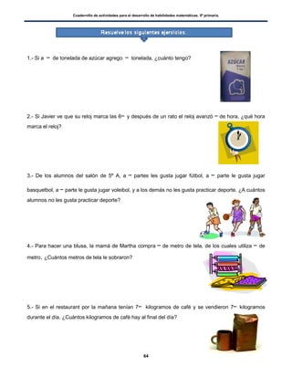 Cuadernillo de actividades para el desarrollo de habilidades matemáticas. 5º primaria.
64
1.- Si a de tonelada de azúcar agrego tonelada, ¿cuánto tengo?
2.- Si Javier ve que su reloj marca las 6 y después de un rato el reloj avanzó de hora, ¿qué hora
marca el reloj?
3.- De los alumnos del salón de 5º A, a partes les gusta jugar fútbol, a parte le gusta jugar
basquetbol, a parte le gusta jugar voleibol, y a los demás no les gusta practicar deporte. ¿A cuántos
alumnos no les gusta practicar deporte?
4.- Para hacer una blusa, la mamá de Martha compra de metro de tela, de los cuales utiliza de
metro. ¿Cuántos metros de tela le sobraron?
5.- Si en el restaurant por la mañana tenían 7 kilogramos de café y se vendieron 7 kilogramos
durante el día. ¿Cuántos kilogramos de café hay al final del día?
 