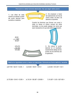 Cuadernillo de actividades para el desarrollo de habilidades matemáticas. 5º primaria.
65
a)37.705 + 92.61 + 8.435 = b) 6.034 + 58.81 + 27.8 = c) 23.06 + 814.357 + 9.8 =
d) 75.298 + 39.42 + 9.393 = e) 16.34 + 98.387 + 38.906 = f) 18.387 + 3.93 + 837.426 =
2.- Se empiezan a hacer
las operaciones con los de
menor orden, es decir, de
derecha a izquierda.
3.- Se coloca el punto
decimal en el resultado,
exactamente debajo de los
puntos de los términos de
la operación.
28.04
+ 7.987
36.027
479.270
- 105.306
373.964
Cuando los términos que forman una suma o
resta no tienen el mismo número de cifras
decimales, se les puede agregar los ceros que
sean necesarios sin que esto altere la operación.
1.- Las cifras de cada
número se alinean a partir
del punto decimal para
sumarlos o restarlos.
 