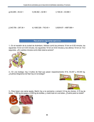 Cuadernillo de actividades para el desarrollo de habilidades matemáticas. 5º primaria.
66
g) 63.298 – 45.32 = h) 98.362 – 32.98 = i) 108.34 – 43.568 =
j) 345.758 – 287.38 = k) 1085.328 – 742.45 = l) 8204.67 – 4987.589 =
1.- En el maratón de la ciudad de Acámbaro, Adriana corrió los primeros 10 km en 8.55 minutos, los
siguientes 10 km en 9.35 minutos, los siguientes 10 km en 9.53 minutos y los últimos 10 km en 10.2
segundos. ¿En cuántos minutos corrió Aldo toda la carrera?
2.- En una bodega, hay 3 bultos de frijol que pesan respectivamente 47.6, 53.257 y 49.345 kg.
¿Cuántos kilogramos de frijol hay en la bodega?
3.- Para hacer una carne asada, Martín fue a la carnicería y compró 3.5 kg de chorizo, 2.75 kg de
bistec, 1.250 kg de queso y 2.500 kg de tortillas, y metió todo en una bolsa. ¿Cuánto pesó su bolsa?
 