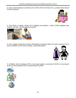 Cuadernillo de actividades para el desarrollo de habilidades matemáticas. 5º primaria.
67
4.- Sonia, ahorró durante una semana $ 12.5, $ 25.8, $ 8.75, $ 18.35 y $ 7.2. ¿Cuánto dinero tiene al
final de la semana?
5.- Don Roque el albañil, recibió 18.75 toneladas de cemento, y utilizó 15.865 toneladas para
construir una casa. ¿Cuánto cemento le queda?
6.- De un pedazo de tela de 25 metros, doña Beatriz la costurera utilizó 4.5 m para una blusa, 8.75 m
para un pantalón y 6.25 m para una falda. ¿Cuánta tela queda?
7.- Si Bertha, tenía el domingo $ 275, y en el súper gastó en unos tenis $ 135.75, en una blusa $
95.35 y en unos guantes $ 24.35. ¿Cuánto dinero le quedó?
 