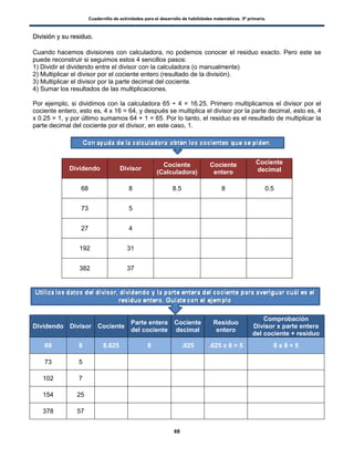 Cuadernillo de actividades para el desarrollo de habilidades matemáticas. 5º primaria.
68
DDiivviissiióónn yy ssuu rreessiidduuoo..
Cuando hacemos divisiones con calculadora, no podemos conocer el residuo exacto. Pero este se
puede reconstruir si seguimos estos 4 sencillos pasos:
1) Dividir el dividendo entre el divisor con la calculadora (o manualmente)
2) Multiplicar el divisor por el cociente entero (resultado de la división).
3) Multiplicar el divisor por la parte decimal del cociente.
4) Sumar los resultados de las multiplicaciones.
Por ejemplo, si dividimos con la calculadora 65 ÷ 4 = 16.25. Primero multiplicamos el divisor por el
cociente entero, esto es, 4 x 16 = 64, y después se multiplica el divisor por la parte decimal, esto es, 4
x 0.25 = 1, y por último sumamos 64 + 1 = 65. Por lo tanto, el residuo es el resultado de multiplicar la
parte decimal del cociente por el divisor, en este caso, 1.
Dividendo Divisor
Cociente
(Calculadora)
Cociente
entero
Cociente
decimal
68 8 8.5 8 0.5
73 5
27 4
192 31
382 37
Dividendo Divisor Cociente
Parte entera
del cociente
Cociente
decimal
Residuo
entero
Comprobación
Divisor x parte entera
del cociente + residuo
69 8 8.625 8 .625 .625 x 8 = 5 8 x 8 + 5
73 5
102 7
154 25
378 57
 